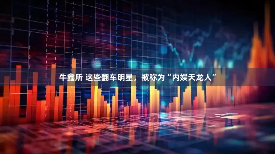 牛鑫所 这些翻车明星，被称为“内娱天龙人”
