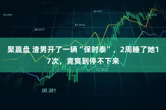 聚赢盘 渣男开了一辆“保时泰”，2周睡了她17次，竟爽到停不下来