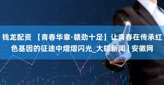 钱龙配资 【青春华章·赣劲十足】让青春在传承红色基因的征途中熠熠闪光_大皖新闻 | 安徽网