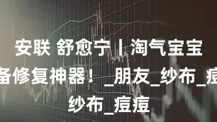 安联 舒愈宁丨淘气宝宝必备修复神器！_朋友_纱布_痘痘