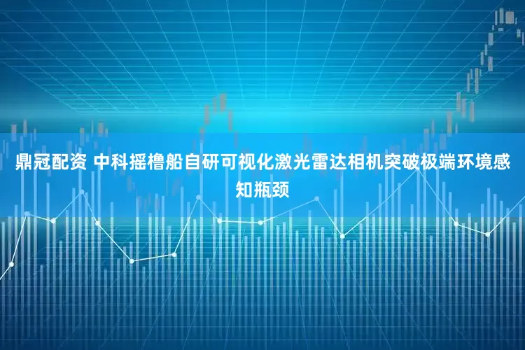 鼎冠配资 中科摇橹船自研可视化激光雷达相机突破极端环境感知瓶颈