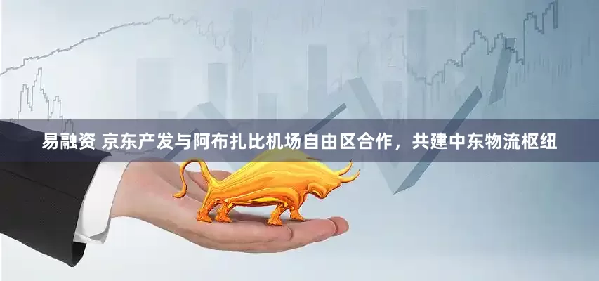易融资 京东产发与阿布扎比机场自由区合作，共建中东物流枢纽