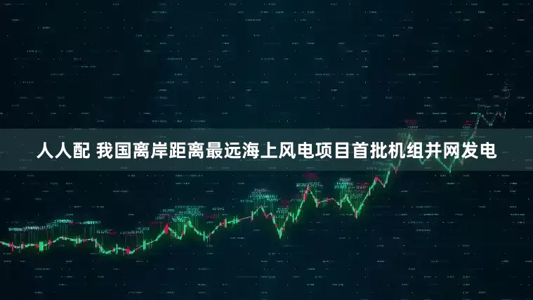 人人配 我国离岸距离最远海上风电项目首批机组并网发电