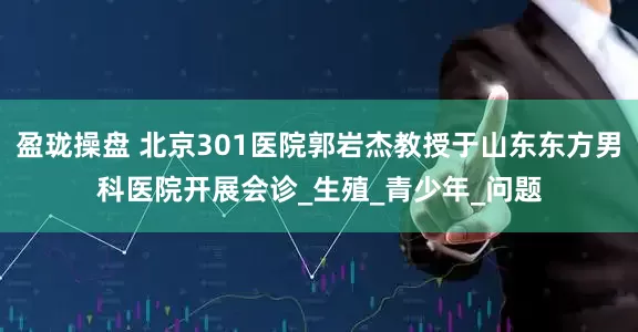 盈珑操盘 北京301医院郭岩杰教授于山东东方男科医院开展会诊_生殖_青少年_问题