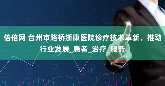 倍倍网 台州市路桥浙康医院诊疗技术革新，推动行业发展_患者_治疗_服务
