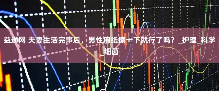 益通网 夫妻生活完事后，男性用纸擦一下就行了吗？_护理_科学_细菌
