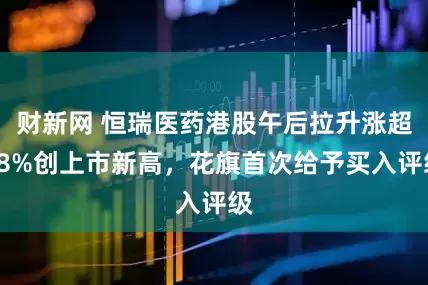 财新网 恒瑞医药港股午后拉升涨超18%创上市新高，花旗首次给予买入评级