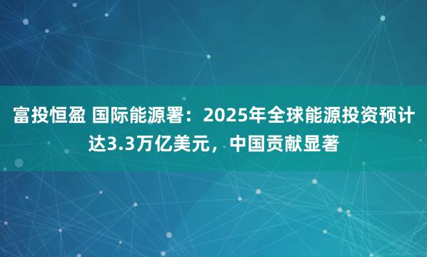 富投恒盈 国际能源署：2025年全球能源投资预计达3.3万亿美元，中国贡献显著