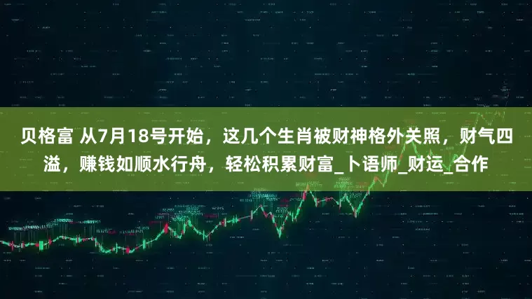 贝格富 从7月18号开始，这几个生肖被财神格外关照，财气四溢，赚钱如顺水行舟，轻松积累财富_卜语师_财运_合作
