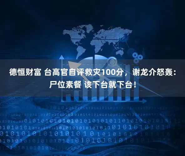 德恒财富 台高官自评救灾100分，谢龙介怒轰：尸位素餐 该下台就下台！