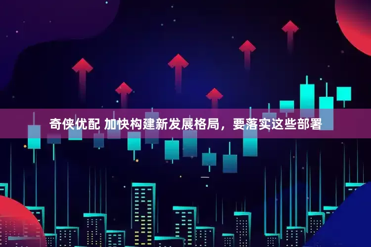 奇侠优配 加快构建新发展格局，要落实这些部署