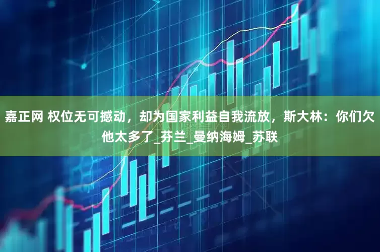 嘉正网 权位无可撼动，却为国家利益自我流放，斯大林：你们欠他太多了_芬兰_曼纳海姆_苏联