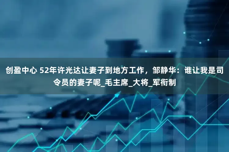 创盈中心 52年许光达让妻子到地方工作，邹静华：谁让我是司令员的妻子呢_毛主席_大将_军衔制