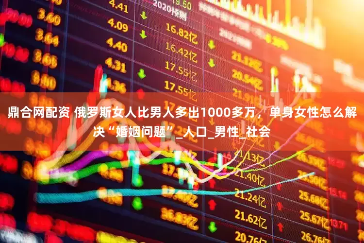 鼎合网配资 俄罗斯女人比男人多出1000多万，单身女性怎么解决“婚姻问题”_人口_男性_社会