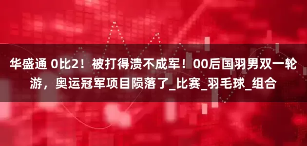 华盛通 0比2！被打得溃不成军！00后国羽男双一轮游，奥运冠军项目陨落了_比赛_羽毛球_组合