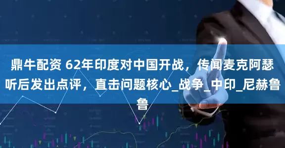 鼎牛配资 62年印度对中国开战，传闻麦克阿瑟听后发出点评，直击问题核心_战争_中印_尼赫鲁