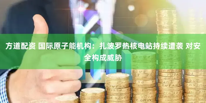 方道配资 国际原子能机构：扎波罗热核电站持续遭袭 对安全构成威胁
