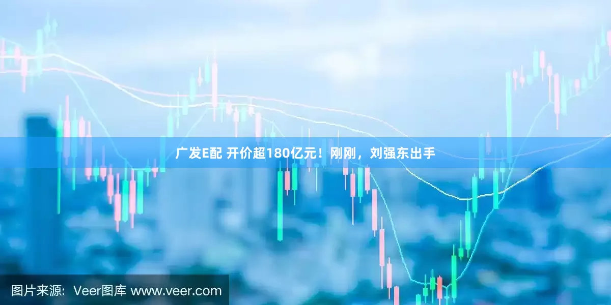 广发E配 开价超180亿元！刚刚，刘强东出手