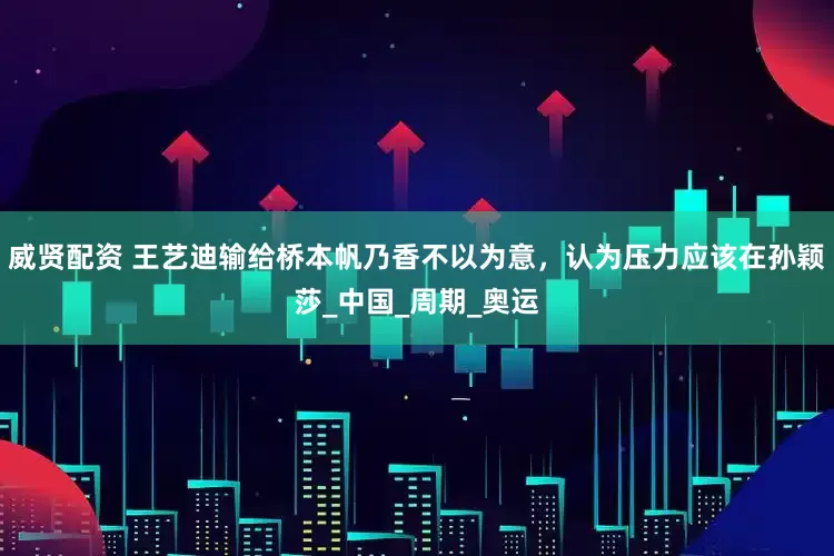 威贤配资 王艺迪输给桥本帆乃香不以为意，认为压力应该在孙颖莎_中国_周期_奥运