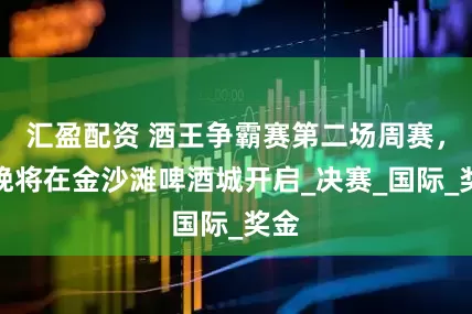 汇盈配资 酒王争霸赛第二场周赛，今晚将在金沙滩啤酒城开启_决赛_国际_奖金
