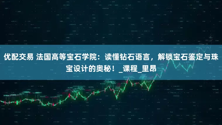 优配交易 法国高等宝石学院：读懂钻石语言，解锁宝石鉴定与珠宝设计的奥秘！_课程_里昂
