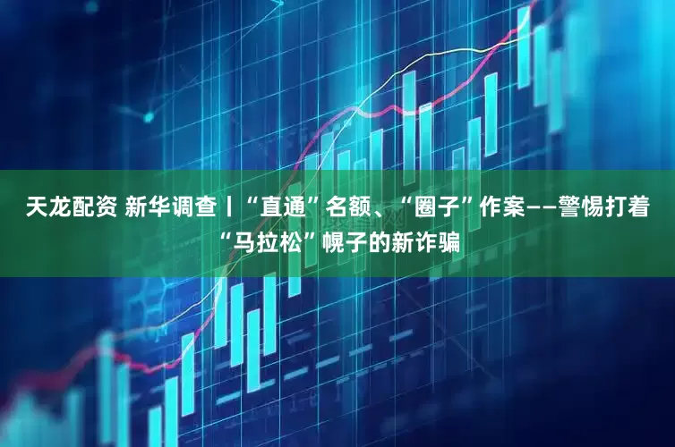 天龙配资 新华调查丨“直通”名额、“圈子”作案——警惕打着“马拉松”幌子的新诈骗