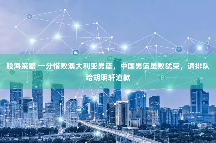 股海策略 一分惜败澳大利亚男篮，中国男篮虽败犹荣，请排队给胡明轩道歉