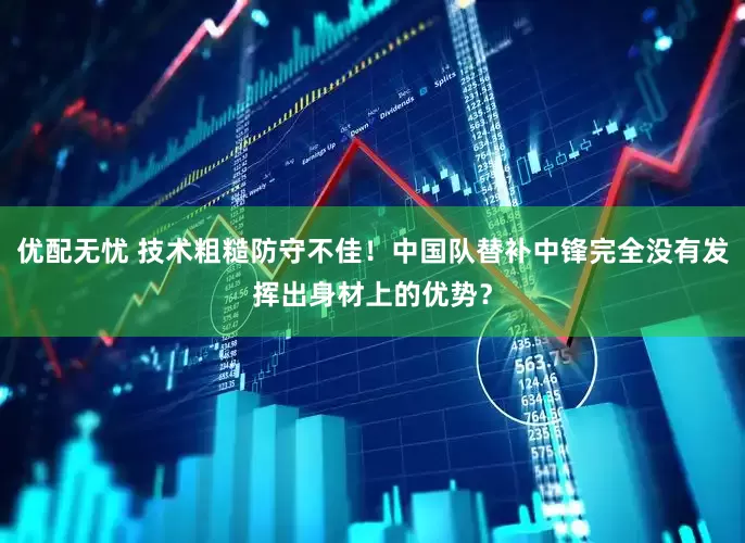 优配无忧 技术粗糙防守不佳！中国队替补中锋完全没有发挥出身材上的优势？