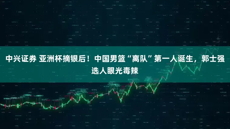 中兴证券 亚洲杯摘银后！中国男篮“离队”第一人诞生，郭士强选人眼光毒辣